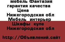 мебель Фантазия гарантия качества  › Цена ­ 1 000 - Нижегородская обл. Мебель, интерьер » Шкафы, купе   . Нижегородская обл.